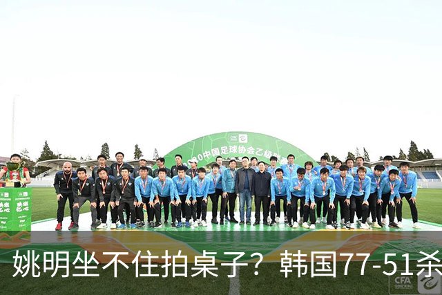 姚明坐不住拍桌子？韩国77-51杀进亚运会决赛，亚洲冠军三分球23中2，中国男篮不如他们，篮协该出手了